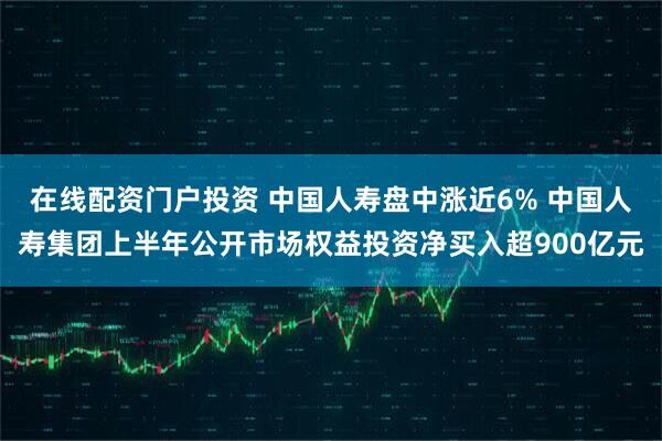 在线配资门户投资 中国人寿盘中涨近6% 中国人寿集团上半年公开市场权益投资净买入超900亿元