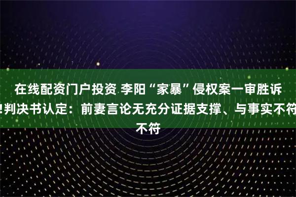 在线配资门户投资 李阳“家暴”侵权案一审胜诉!判决书认定：前妻言论无充分证据支撑、与事实不符