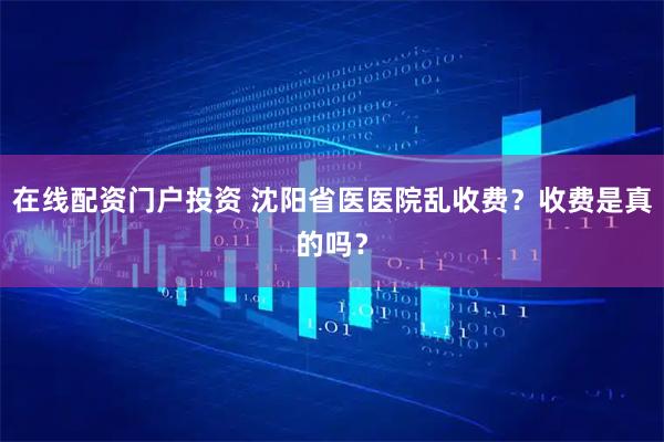 在线配资门户投资 沈阳省医医院乱收费？收费是真的吗？