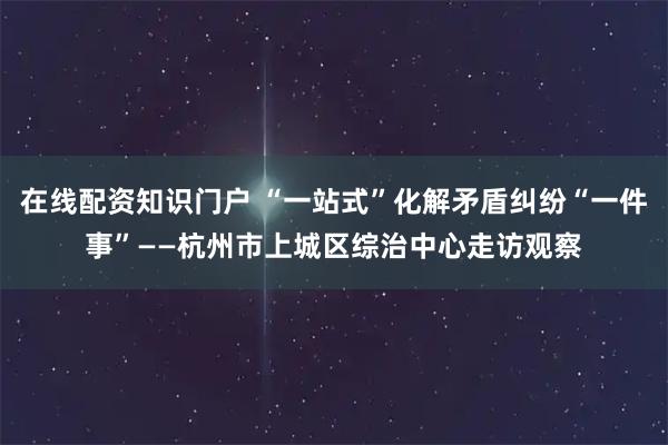 在线配资知识门户 “一站式”化解矛盾纠纷“一件事”——杭州市上城区综治中心走访观察