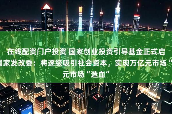 在线配资门户投资 国家创业投资引导基金正式启动！国家发改委：将逐级吸引社会资本，实现万亿元市场“造血”