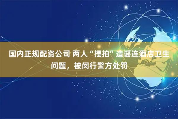 国内正规配资公司 两人“摆拍”造谣连酒店卫生问题，被闵行警方处罚