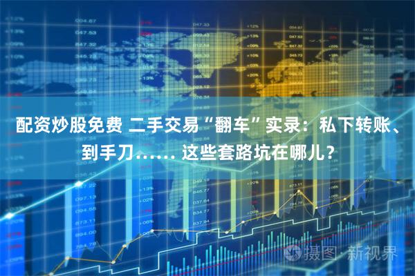 配资炒股免费 二手交易“翻车”实录：私下转账、到手刀…… 这些套路坑在哪儿？