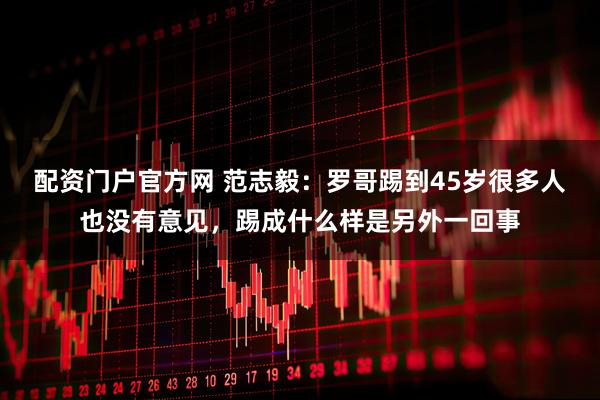配资门户官方网 范志毅：罗哥踢到45岁很多人也没有意见，踢成什么样是另外一回事