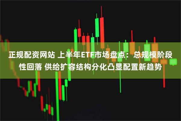正规配资网站 上半年ETF市场盘点：总规模阶段性回落 供给扩容结构分化凸显配置新趋势